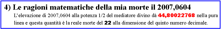 Casella di testo:  4) Le ragioni matematiche della mia morte il 2007,0604	L�elevazione di 2007,0604 alla potenza 1/2 del mediatore divino d� 44,80022768 nella pura	linea e questa quantit� � la reale morte del 22 alla dimensione del quinto numero decimale.