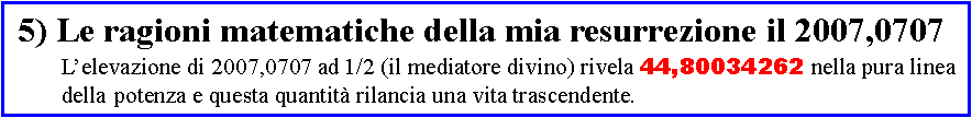 Casella di testo:  5) Le ragioni matematiche della mia resurrezione il 2007,0707	L�elevazione di 2007,0707 ad 1/2 (il mediatore divino) rivela 44,80034262 nella pura linea	della 	potenza e questa quantit� rilancia una vita trascendente.