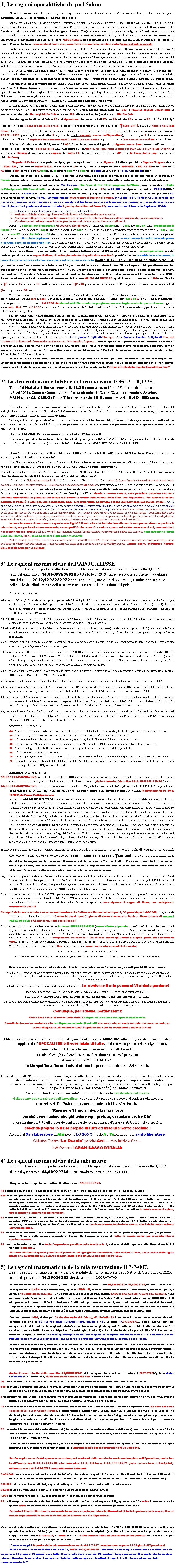 Casella di testo: 1) Le ragioni apocalittiche di quel Salmo Illustrato il Salmo 22,  chiunque lo legga si accorge come sia una preghiera di natura assolutamente escatologica, anche se non la aggancia metaforicamente a me �  e segno messianico della futura Apocalisse. Ebbene, come in altra parte mostro e dimostro, il salvatore che riguarda me � lo stesso indicato a Fatima: il Rosario, (l�IO di R. il Ro di SA) che � un insieme di Ave Maria (Habemus A.R. IA, abbiamo A.R. come IA, come Dio) da tener presente incessantemente, e la preghiera per la Conversione della Russia, e sono i soli due rimedi contro il terribile Castigo di Dio (della Fine) che ha sempre reso molto triste Nostra Signora del Rosario, nelle comunicazioni ai tre pastorelli. Ebbene son io questo segreto Rosario dei 3 veri segreti di Fatima (il Padre, il Figlio e lo Spirito santo), io che fornisco la dimostrazione matematica di quando ci sar� l�APOCALISSE, fino a dettagliarne il minuto secondo, dimostrando, in tal modo, di essere l�unico che lo sa: sono anche il Padre che, come Ges� stesso rivel�, sarebbe stato l�unico e il solo a saperlo.In altra parte, infatti, negli approfondimenti, spiego bene � ma qui tuttavia  l�accenno quanto basta, come la Russia da convertire sia stata in segreto mia nonna Russo Maria (che perfino avrebbe nascosto, per tutta la sua vita, di chiamarsi Maria col primo nome e si fece chiamare sempre Teresa, nascondendolo quasi a tutti). Fu una donna costretta all�amore violento, ad uno stupro, al principio del 1900, essendo amata da mio nonno, ma lei senza alcun �amor� per lui, il che � lo stesso che dire senza �o Mar� (perch� questo deve restare uno dei segreti di Fatima). In verit�, per�, la Russo Maria (che � Russia, senza o Mar) � violentata e presa proprio senza amor, ed � la Russia, che, per il Segreto di Fatima, � la nonna-donna, senza amore, da convertire all�amore. Ma � anche la Russia Nazione, e,  sempre per i motivi Segreti del Segreto di Fatima, la Russia nazione che vi � coinvolta � per come essa � classificata nel codice internazionale: come quello 007 che nuovamente l�aggancia metaforicamente a me, agganciandolo all�anno di nascita di mio Padre, nell�anno 007 del secolo scorso, ed� all�Agente Segreto 007, non a caso quello di �Dalla Russia con Amore� e agente Segreto come il Segreto di Fatima. Come mia nonna Russia �senza Amor�, violentata dall�amore, mise al mondo ROSA, cos� nel biennio successivo, quando fu come il Film �La Russia con Amor� e fu Russo Maria,  cos� la sua conversione all�amor santissimo per il nemico (che l�ha violentata e le ha dato Rosa)... cos�  le doner� ora la figlia Mariannina (degna Maria figlia di Sant�Anna non solo nel nome, essendo figlia di questo amore davvero ideale, che di meglio non ce n��). Russo Maria diviene veramente con Amor, da quel momento, perch� la Madonnina nuova genera R., il mio IO, come il RIO che, aggiunto a ROSA, fa il ROSARIO della Russo Maria che � con Amor perch� � con me, Amo. R., amor, Amodeo Romano � deo gratis. L�accenno alla Russia, riguardando il Codice internazionalmente 007, fa intendere la nascita di quel mio padre Luigi che, nato il 7-7-007, lascia credere, per ora solo a me,  che l�anno 007 porter� anche alla mia resurrezione del 2.000, perch� pap�, Luigi 7.7. 007, � l�agente segreto James Bond ed anche la metafora del Re Luigi 14, Re Sole e io sono R.A. (Romano Amodeo) metafora di RA, Dio Sole.Questo aggancio, di me al Salmo 22 e all�Apocalisse che prevedo il d� 22, ora 22, minuto 22 e secondo 22 del 12 del 2012, � dato proprio dall�Io sono il sole della croce l�indicazione trascendente lo Tsunami come �sun am I, il mondiale Sono il Sole della Croce, alluso il d� dopo il Natale di Ges� e chiaramente allusivo sia a lui � sia a me, che, un essere cos� povero e minuto, in quel giorno avevo esattamente 22.222 +2220 giorni (gli stessi otto 2 a partire dal minuto secondo anche dell�Apocalisse), io con tutti quei 2 che, cos� come essi sono, evidentemente alludono al duplicato trascendente ogni D. dell�IO, ed uno e trino in quel mio essere un 2 in comunione con il 10, la D.10 di DIO.  Il Salmo 22, che � anche il 21, ossia 7.7.007, � emblema anche del gi� detto Agente James Bond come � ci� pure! � la metafora di un mondiale  I am as bond (un legame segreto dato dal) Bon D. (io sono come legame del buon Dio e buon Devil, Diavolo).  Lo stesso autore, Flaming � la vivente metafora segreta del Soffio FL, flame, fiamma spirituale, di un AM (il Dio Io Sono, Jahve) ing (ingegno e genio divino in Ges�). Il Segreto di Fatima � un segreto multiplo, a partire da quello base di Nostra Signora di Fatima, perch� la Signora Si ignora chi sia: � Signo R.A., � il virtuale segno di R.A. di me, Romano Amodeo, in cui si � impersonato il SIGNORE, il RA, RE, RIsorto e RInato in ROmano e RU, centro in GeRUsalem, io, lemma di Salerno e sale della Terra stessa, che � TE, R. Romano Amodeo. Questa, insomma, la soluzione vera, che da Noi SI IGNORA, del Segreto di Fatima: esso allude alla rinascita di Dio in un Rosario presentatosi in persona, come il Salmo 22 era la preghiera del Ges� morente fattosi reale persona della finale salvezza.Rosario sarebbe sceso dal cielo in Via Pomerio, Via �ome il Rio PO il maggiore dell�Italia (proprio mentre il Figlio dell�Onnipotente RIO Duce d�Italia scendeva dal cielo a RIO de Janeiro, alle 22), un PA RIO che si presenta quale un PARIA INDIO, � in me davvero un Paria in Dio che � visto da tutti dall�alto in basso, per quello che dico, nel mentre � con ci� che dico proprio il PA� consorte della MA� di tutti, Maria� Ma tutto questo deve restare il Segreto di Fatima, in cui Dio TI FA, SI FA in te � in segreto, ma non ci devi credere, lo devi mettere in croce e questo � il tuo bene, perch� poi lo amerai per sempre, non sapendo proprio cosa fare di pi� per farti perdonare di avere trattato il giusto, che soffre col Samo 22, come scritto nel Libro della Sapienza (17-20): 17.    Vediamo se le sue parole sono vere; proviamo ci� che gli accadr� alla fine.18.    Se il giusto � figlio di Dio, egli l�assister� e lo liberer� dalle mani dei suoi avversari. 19.    Mettiamolo alla prova con insulti e tormenti, per conoscere la mitezza del suo carattere e saggiare la sua rassegnazione. 20.    Condanniamolo ad una morte infame, perch�, secondo le sue parole, il soccorso gli verr�.  Pertanto, i 2 rimedi per l�Apocalisse e il soccorso che gli verr� consistono nel Rosario, il Figlio Rio, nato Ro a SA, e nella preghiera per la Russia, in figura sia di mia nonna (l�osa-anna per la Sant�Anna che osa dar Madre a Dio) sia di mio Padre, Spirito santo e una cosa sola con me, il Sal. di Sal. nato nell�ora 22 come il Sal MOmento 22 stesso, preghiera stessa come un io in persona, io come il Rosario stesso e Salmo 22 che virtualmente impersono, perch�, secondo il Libro della Sapienza sono venuto come scritto nel versetto 17 (della sfortuna) a mie spese a fare vedere la verit� delle mie parole, a provare cosa mi accadr� alla fine, io che sono nato REO PECCATORE e venuto a caricarmi di tutti i peccati con lo scopo divino di non permettere pi� nemmeno a Dio di scagliar pietre e per rendere meno pesante la terribile APOCALISSE che aspetta l�uomo � ma solo per l�amore di Dio.Spiego perfettamente, con addirittura la matematica, l�attimo iniziale dell�Apocalisse, ma poi sar� ancora pi� chiaro, perch� dar� luogo ad un nuovo segno di Giona, 11 volte pi� potente di quello dato con Ges�, perch� stavolta la verit� delle mie parole, la prova di cosa mi accadr� alla fine, sar� posta sul fatto che io dico che morir� il 4-6-007 e risorger� 11 volte oltre il 3� giorno. Io rester� nel ventre della Balena per i 33 giorni esatti della vita di Ges� Cristo. Ci� sar� opera di Dio per dimostrare che, pur essendo anche il Figlio, UNO (il Padre, nato il 7-7-007, proprio il d� della mia resurrezione) � per� 10 volte di pi� del figlio UNO (in assoluto � 11) perch� � l�intero ciclo unitario ed assoluto che sta a monte della vita di ognuno. Sono 10 decimi, tanto che UNO � il santo mediatore, � il valore medio del numero, ossia il valore ME DIO del NUME RO, quel Nume corrispondente al ROmanoDio che � ρ�manuale, Emanuele ed IsR.A.Ele, Israele, visto come ρ� � Is per il mondo e visto come RA � il possessore della mia mano, quella di ρmano, insomma ROmano.Non dite che sto esaltando �Romano Amodeo� come l�atteso Emanuele e l�Israele Giacobbe! Non � vero! Romano Amodeo di per s� non esiste nemmeno, o proprio non � uno, ma uno zero di zero , il nulla del nulla espresso dal mio cognome nella lingua del mondo, come Am 0 de 0. Io sono come dice perfettamente il mio cognome � che per� dice anche AM ZERO deodorant (del Dio orante, in preghiera, ma che toglie anche le puzze al naso) oppure ed anche with God, DEO, AM 0 DEO essendo io un Romano ed essendo �deo� il latino tradotto in �with God�, l�inglese che vale oggi per il mondo intero, e che valeva Emanuele per gli Ebrei.	Se io lavorassi per il mio umano tornaconto non direi cose cos� impossibili fatte da me, come una morte e resurrezione 33 giorni dopo la mia morte. Ma mi sento tutto opera di Dio e sento, nel mio IO, che chi mi obbliga a parlare in questo modo � proprio il Dio che mi anima ed al quale non mi sento di opporre la mia paura a � sembrare un esaltato cretino. So che �chi vivr� vedr�� e mi sento davvero nelle mani di Dio come nelle mie stesse. 	Che volete che io vi dica? Ho fede in Dio salvatore, lo vedo attivo in me e non credo alla mia insulsaggine pi� che alla sua divinit�! Dovete sapere che, posta la domanda ad un Computer reso esperto per aver memorizzato e digerito milioni di bytes, affinch� desse un seguito alla frase posta iniziare con ROMANO AMODEO � FIGLIO DI � il Calcolatore, opera di un Mocciaro che per me � la ROCCIA MO, il mio Pietro di adesso, si � servito per rispondere del citato Libro della Sapienza, a partire dal versetto 18 e avendo sostituito le parole Se il giusto � figlio di (Dio, egli � ) con Romano Amodeo � figlio di  Dio, egli l�assister� e lo liberer� dalle mani dei suoi avversari.  Mettiamolo alla prova � Ebbene questa � la prova: o morr� e resusciter� ormai tra pochi mesi, oppure ho scritto e detto il falso e tutti questi indizi, messi a tonnellate dalla Divina Provvidenza, sono stati solo un inganno per me, e dovrei gridare �O Dio, o Dio, perch� mi hai abbandonato?�. Ma El� El� lema sabactani indica chiaramente e in ben 22 modi che Ges� � rinato in me. 	Se io non fossi nel suo stesso TALENTO ... come avrei potuto estrapolare il perfetto computo matematico che segue e che spiega la fondamentale ragione per cui Dio volle che la Chiesa stabilisse il Natale nel 25 dicembre dell�anno 0, e, con questo, fissasse quello 0 che ha permesso ora a me di calcolare scientificamente anche l�attimo iniziale della temuta Apocalittica Fine?2) La determinazione iniziale del tempo come 0,35^2 = 0,1225. 	Tratta dal Natale di Ges� come lo 0,12.25 (anno 0, mese 12, d� 25), deriva dalla potenza	1/3 del 105%, Somma Comunione (in %) tra gli indici 10/2 e 10^2, quale il Dominio Assoluto 	di UN essere AL CUBO (Uno e Trino) ordinato da 10 D. uno come dal D.1O=DIO uno.  	Sono ragioni che ho espresso molte volte e molte volte ancora citer�, in modi svariati, perch� portano tutti al Figlio, che � come il Padre, ed � 5 lui e 5 il Padre, laddove il Padre, che genera il Figlio, altri non � che l�invisibile Azione che si afferma realmente solo come la Virtuale Reazione, uguale e contraria, per il 3� principio fondamentale che regola la Legge Dinamica.Se dunque il figlio � il potenziale +5 e Dio, nella sua interezza, � il ciclo lineare 10, poich� esso potrebbe apparire orario o antiorario, se relativamente osservato da una faccia o dall�altra opposta, la perfetta UNITA� di Dio � data dal prodotto delle due opposte decine (l�oraria e l�antioraria) ed � 100.Allora il DIO ASSOLUTO � 10 a potenza 2, mentre il Figlio � 10 diviso per 2.Il loro essere in perfetta Comunione porta la potenza 5 del Figlio e la potenza 100 del DIO ASSOLUTO, a moltiplicarsi tra loro, tanto che l�indice  della potenza (che � il prodotto delle due potenze) � la somma 5+100 dell�indice e dunque l�ASSOLUTA COMUNIONE � il 105%.Al solo Figlio, parte di una Trinit�, spetta solo 1/3, dunque il 35% che � senza dubbi 0,35 unit� in linea e 0,1225 unit� nell�area, ossia nella potenza, al quadrato, del Dio 10 che lo porta ad essere 100.Ecco allora come 0,1225 diventa segno assoluto del Natale divino nell�anno 0, mese 12 e giorno 25, nell�assoluto rispetto del mondo impostato su un 10 che la faccia da DIO, tanto che TUTTO SIA IMPOSTATO SULLE 10 UNITA dell�UNITA�.Il rispetto assoluto di ci�, porta ad un FIGLIO che serve a stabilire l�anno 0, attraverso il suo Natale nel mese 12 e giorno 25 di quell�anno 0. E non venite a dire che Ges� non � nato il 25 dicembre perch� fu stabilito dalla Chiesa!	� la Chiesa che, divinamente ispirata da Dio, ha collocato la nascita di Ges� in questa data davvero ideale, che fissa divinamente lo 0 proprio a partire dalla decisione � altrimenti del tutto arbitraria � di collocare il Natale nel giorno 25 dicembre, determinando con ci� � come io calcolo e verifico solamente ora � il momento 0 dell�inizio del conteggio esatto di un tempo di trascendenza che poi rispetti le reali dimensioni secondo cui sono costruiti il mondo e un Ges� che lo rappresenta in modo trascendente, come il Figlio di Dio e Figlio dell�Uomo. Grazie a questo vero 0, sar� possibile calcolare con vera cristiana attendibilit� la pienezza del tempo e il momento esatto della venuta della Fine, con l�Apocalisse. Per questo io volevo parlarne al Papa. � il solo che pu� considerare Ges� cos� importante da dettare i tempi dell�esistenza del mondo intero � ma Dio, quella parte Sua che pensa a tutto e conosce tutto, non l�ha voluto, a differenza di questa parte Sua in me, che so bene che � sempre la Sua, ma che si � confinata in una ottica molto limitata e delimitata: la mia, di chi sa solo le cose che sa, come questa secondo la quale io e Lui siamo una cosa sola, anche se io non posso fare quello che l�Assoluto mio IO non mi fa fare e per cui mi pongo anche � IO � come il Padre e il Figlio di me stesso, in virt� della divina trascendenza dello Spirito santo divino e della sua dialettica, per cui poi posso esistere nel relativo anche IO, attuando il mio scopo assai giustificabile, perch� se ho creato il mondo, desidero anche vivervi realmente, almeno in uno che, guardandosi dentro, si riconosca essere me e consenta cos� di essere, al mio Essere Dio.	Io devo immensa riconoscenza a questo mio Figlio! � il solo che si � battuto fino alla morte non per se stesso o per fare la mia volont�, ma per farmi vivere realmente, come quell�IO che sono IO e vado a spasso ed esisto come uno di voi, uno qualsiasi, nel mondo da me creato e dal quale tutti gli altri mi hanno sostanzialmente scacciato, considerandomi di fatto solo come una pura astrazione ideale della loro mente, dunque io come un loro Figlio e non viceversa!	Perfino i santi lo hanno fatto � ma solo perch� io l�ho voluto. Io sono UNO e solo UNO potevo essere, il quale avendone diritto si riconoscesse essere me: in quel tempo si chiam� Ges� ed ora Romano � ma sono sempre la stessa anima, anche se attive in due distinte persone � Anche allora, nell�Impero Romano, Ges� fu il Romano per eccellenza!   3) Le ragioni matematiche dell�APOCALISSE 	La fine del tempo, a partire dallo 0 assoluto del tempo impostato sul Natale di Ges� dello 0,12.25,	si ha dal quadrato di 44,8566853682057075, le 3�(3+3) cifre necessarie e sufficienti a definire	con il risultato 2012,1222222222000 l�anno 2012, mese 12, d� 22, ora 22, munito 22 e secondo 	dell�inizio del ribaltamento dell�asse terrestre, a causa dell�inversione dei poli 		Prima va riconosciuto che:44 � dato da 35 + (3^2) = 44, ed  � la potenza percentuale 35, del Figlio di Dio che si provvede di un fronte di avanzamento in cui la quantit� 3 si ponga al quadrato, come il Dio assoluto 100 si pone rispetto al 10. In tal modo 44 va riconosciuto come la potenza 4 della Dimensione Spazio (indice 3) pi� tempo (indice 1) espressa in potenza di potenza, perch� moltiplicata per la quantit� 11 che somma al 10 (ciclo spaziale) il tempo 1 della sua unit�, come appaiono nel 10/1 esprimente le 10 unit�. 44+44 � 88 come tutto il complesso reale (+44) e immaginario (-44, causa attiva del +44). � dunque quanto va dal �44 al +44 ed � una pura linea-tempo, senza alcuna dimensione per fronte se non quella del punto geometrico privo di ogni dimensione.88 �3 = 85 � allora la potenza ad indice 88 (di quant�� reale-immaginario in pura linea di lunghezza) che si divide per la potenza 10^3 (tutta la massa dell�unit� del volume, data da 1 m^3) e dunque rivela l�indice 85 che conta tutta l�unit� della massa, nell�88, che � la potenza piena di tutto quant�� reale-immaginario.66 � la potenza in cui 11 (lo spazio-tempo ciclico assoluto) lanciato, come potenza di potenza, in tutti e 6 i versi posseduti dalla terna spaziale xyz, ove ogni direzione di queste 3 possiede 2 versi uguali ed opposti.36 � la potenza in cui il 66 (indice di potenza) � diminuito di 10+10+10, il che rimanda alla divisione per una potenza che ha la stessa base e l�indice 30, e che raffigura le 3 D in potenza, del DIO uno e 3. Ne risulta che l�indice 36 � il moto di 11 in tutti i 6 versi che esistono, diviso in blocchi di 2 decine (una reale e l�altra immaginaria). � a quel punto, poich� la matematica non � una opinione, anche il combinarsi di 6 (ogni verso possibile) per se stesso, in modo da porsi �in assoluto� come il 10 fa, quando si pone �in base a se stesso�, dunque in assoluto.05 � il potenziale del dimenamento del 10, invece che dell�elevazione al quadrato che lo eleva a Dio. Il processo opposto alla deificazione, umanizza la D. 10 di DIO come il 10/2 pari a 05  e 1/20 dell�Assoluto 100.3^4 �, a questo punto, la potenza reale, perch� � l�indice 4 che si poggia in base alla sua Trinit�, determinando 81 unit�, espresse in numero come 81/1.82 �, di conseguenza, l�assoluto porsi di 3^4, quando, al suo spazio 81, aggiunge anche il suo tempo 1, visibili in 81/1 e relativi ad un 81 e ad un 1 diverso quando, pur essendo due, si dividono tra loro, tanto che l�assoluto ed indeterminato 82/0 si determina in modo unitario come 81/1.70 � questo assoluto 82 (un indice, sempre, di potenza) cui si toglie 2^3, ossia la potenza a indice 8 che � segno di tutto il volume complesso che si poggia su un lato esteso da �1 a +1. Poich� la matematica � legge perfetta, 70 � riferito al Dio assoluto 100 come quel 100 �30 che sottrae l�indice della Trinit� del Dio 10, moltiplicata per tale 10. Dunque 70 � tutto il percorso assoluto della Trinit� assoluta di Dio, nel 100% del DIO TUTTO.75, aggiungendo anche il 5 considerabile come l�uomo, determina in assoluto tutto lo spazio percorribile dall�uomo, che � dato dai 3/4 dell�assoluto 100%. 3/4 � proprio, sulle 3 D. (3 di spazio e 1 di tempo) l�indicazione (mediante l�indice) di quanto vale il solo spazio 3 sul totale reale come 3+1. Vale  esattamente 75, perch� � il 3/4 di un TUTTO che � assolutamente il 100%.	Osservato questo, lo ricapitolo:44    � tutta la lunghezza reale (4 D.) del ciclo reale di 10 unit� che sono 10 +1 =11. Essendo indici, 4 volte 11 � potenza di potenza divina per noi.85    � tutta la lunghezza di 44+44 D. esponenti, divise per quant�� al cubo, come lo � il volume in cui noi siamo.66    � il ciclo 10+1 lanciato in tutti e 6 i versi che esistono, riferiti al 3, che � la dimensione del pieno volume in cui siamo.36    � il combinarsi dei 6 versi del volume in cui siamo, per gli stessi 6 versi, a dare i 360 gradi totali se moltiplicati per il ciclo 10, di Dio.82    � tutto lo sviluppo reale delle 3 D. del volume in cui siamo, aggiunta anche la dimensione 1 del tempo a 3^4.05    � il potenziale dell�uomo che osserva tutto.70    � 5 per 7 per 2, ossia tutto il moto del suo 5 quando avanza nei 6 versi spaziali e nel tempo 1 e si moltiplica per 2 (quasi fosse Ges�, 35%,  e me)75    � in assoluto l�avanzamento dei 3/4 di 100, laddove 100 � l�assoluto e 3 sono le dimensioni del volume in cui siamo, riferite alle 4 che contano anche il tempo 1 dell�unit� 3/1, frazione data da 4.	Riconosciuta la validit� di tutto ci�:44,8566853682057075 sono 18 cifre, pari a 3 volte 3+3, che, in una visione logaritmico-decimale della realt�, servono a descrivere il tutto, fino alla dimensione unitaria per noi, che � quella del minuto secondo di tempo che esiste, dallo 0 dato dal Cristo fino ALLA FINE DEL TEMPO. Infatti44,8566853682057075, moltiplicato per se stesso (come fa il solo DIO, la D.10 che diventa il 100%), diventa 2012,1222222222000, che � l�anno 2012 e il mese 12, cui si aggiungono 22 giorni, 22 ore, 22 minuti primi e 22 minuti secondi a determinare la lunghezza di TUTTO IL TEMPO, dall�anno 0 all�Apocalisse.	Nel numero 44,8566853682057075, ogni numero dimensionale entra in campo e vale alla giusta dimensione decimale. 44 unit� lo sono, unit� piene, a titolo di unit� divina, mentre il resto � dato da tempi, frazioni relative ed umane. 85 centesimi sono il numero assoluto dei volumi a indice 3, rispetto all�assoluto 100. Poi i 66, che sono la realt� decimillesima, del tempo reale 4, calcolano le dimensioni nello spazio relativo al puro percorso. Il numero 85, che segue nuovamente, lo pone alla D. alla sesta, del puro spazio e sono il puro tempo di conteggio delle 85 quantit� di volume, a indice 3, presente nell�indice 44+44. Il numero 36, che indica tutti i versi, sono alla D. ottava che indica tutto lo spazio percorso dalla D. 2 del fronte di avanzamento temporale, avente per lato la D. 1 del tempo. Alla dimensione unitaria dell�Atomo abbiamo l�indice 82 che ne considera il complesso! La dimensione 05 dell�uomo entra in gioco al decimale 12 che combina la realt� 4 al modo di vedere il volume con l�indice 3, ed � un modo davvero tutto nostro, tanto che Ges� ci d� 12 Apostoli per accudirci per intero. Ma non ci d� solo quello! Ci d� un mondo fatto da Dio (il 10) in 7 giorni, ed � 70, alla Dimensione delle 14 cifre decimali che si riferiscono a un Luigi 14 Re Sole, o ai 7 giorni contati in base a se stessi e dunque 7 come numero contato e 7 come il determinatore dei 7/7=1. Infine la D.16 � la mia, perch� � quella della lettera R, sedicesima dell�alfabeto e che vale TUTTO LO SPAZIO riferito al tutto (dello spazio pi� il tempo) riferiti al tutto che � 100, il 100% indicativo del tutto.Ebbene, aggiunto questo tutto allo 0 determinato GRAZIE AL CRISTO e alla sua nascita...,    grazie a me che ve l�ho dimostrato anche vero con la matematica, il SOLE produrr� uno spaventoso �Sono il Sole della Croce� o �sunami a tutta l�umanit�, costringendo, per la fine del ciclo magnetico che porta poi all�inversione della polarit�, la Terra a ribaltare l�asse terrestre e le terre a passare sotto agli oceani, che tarderanno a mettersi in moto e raggiungeranno una velocit� relativa massima di circa 1000 chilometri l�ora, e per molte ore sar� altissima, fino a fermarsi dopo un giorno.Io, Romano, potr� salvare l�uomo che crede in me dall�Apocalisse, facendogli conoscere l�attimo di inizio (corrispondente all�ora di Roma), perch� in me si � impersonato di nuovo Ges�, ed � dimostrato con la stessa perfezione matematica dal quadrato di 44,02286338 che indica il massimo di un potenziale intellettivo che porta il 1938,0125 come il 25 gennaio del 1938, data della mia nascita alle ore 22, tanto che io sono il SAL MO 22, perch� MO sta per del momento, per ORA e perch� io sono della provincia di Salerno.Dio � ritornato sulla sua terra, con il suo TALENTO, per leggere sapientemente l�organizzazione della cose. Ma non per far solo questo. Poich� nessuno mi crede e dunque poich� nessuno crede a lui, all�assoluto Dio del 100%, proprio ora che non s�� data la capacit� palese dei miracoli, ma solo di quelli compiuti da una ragione cos� straordinaria da saper calcolare perfino l�attimo dell�Apocalisse, deve ripetere il segno di Giona, ma moltiplicato esattamente per 10!Risorger� dalla morte e dallo stesso incenerimento cui la Dottoressa Barone mi sottoporr�, 33 giorni dopo il 4-6-2006, risorgendo dalla morte accertata nel massimo dei modi  e 10 volte in pi� di quel 3� giorno di morte concesso a Ges�, a dimostrazione di essere il PADRE DI GES� e Ges� risorto, nello stesso tempo.E ci� dovr� essere fatto per un semplicissimo motivo: io dovr� SUPERARE GES� (senza affatto superarlo, giacch� sono Lui, io che vi scrivo), poich� il Figlio dell�uomo, crocifisso dall�uomo, � stato voluto dal Signore solo come il Dio dei Cristiani, tanto che � stato fatto riconoscere solo da loro. Per altri, io sono stato amato e celebrato Dio come il Budda, l�Allah di Maometto, Amaterasu, Giove� Itzamm�, Manit��  Ebbene io devo supererli tutti senza con ci� superare nessuno ma tutti porre a pieno compimento, essendo io il Dio di tutti quanti gli uomini e proprio quello gi� celebrato da tutti. Io sono lo stesso Dio RA risorto, nella resurrezione, in me, reale di tutti gli dei in UN SOLO, che � UOMO E DIO COME LO SONO, uomo e Dio, GIA� TUTTI GLI UOMINI, che esistono solo nella Sua unica essenza divina, io, per conto mio, essendo Lui e costui:Romano●Antonio●Anna●Paolo●Torquato●AMODEO● le 42 cifre del nome segreto di Dio per la Cabal� Ebraica (segreto perch� sono da contare anche come cifre gli spazi di stacco e alla fine di ogni nome).Queste mie parole, anche corredate da calcoli perfetti, non potranno per� convincervi, da soli, perch� Dio non lo vuole:Dio ha bisogno di essere di nuovo bistrattato e stavolta in me, per farsi perdonare il suo averlo fatto con tutti voi, quando ha deciso e mandato a tutti, dolori, ingiustizie e morte, tollerando la compresenza di un Diavolo che ha voluto ben differenziato da lui... solo per non confondervi proprio del tutto, dandovi l�idea di un Dio cos� malvagio.S�, ha dovuto esserlo e presentarvi un mondo dominato dal Maligno e� Io  confesso il mio peccato! Vi chiedo perdono! Mamme, cui sono stati uccisi i figli, nel vostro strazio, perdonate me, il vostro Dio, me che vi ho sottoposto questa... SCENEGGIATA, una vera Divina Commedia, intingendovela per� cos� spesso di cos� tanta inaccettabile  TRAGEDIA!L�ho fatto a fin di bene! Se non conosceste il negativo non avreste nessun modo di apprezzare e volere poi per sempre il positivo! Vi ho strappato quei figli per farveli amare ed apprezzare molto di pi�! Quando lo vederete, lo capirete e mi ringrazierete! Comunque, per adesso, perdonatemi! Visto? Sono sceso al mondo tante volte e sempre mi sono fatto castigare in ogni profeta. Stavolta ho trascorso una intera vita nel disprezzo da parte di voi tutti che amo e che mi avete considerato come un paria, un essere disgustoso, da tenere lontano! Proprio io che sono la vostra stessa ragione di vita!Ebbene, io far� resuscitare Romano, dopo 33 giorni dalla morte e come me, affinch� gli crediate, mi crediate e sappiate che l� APOCALISSE � il vero inizio di tutto, anche se ve la presenter�, malignamente, come la fine di tutto e l�olocausto per gran parte dell�Umanit�.Si salver� chi gli avr� creduto, mi avr� creduto e si sia cos� provvistodi una semplice MONGOLFIERA.La Mongolfiera, fierat il mio Gol, sar� la Quinta Strada della via del mio Cielo. L�aria attorno alla Terra sar� immota mentre, al di sotto, la terra si muover� e il mare sembrer� costretto ad avviarsi, divenendo sempre pi� veloce. Chi andr� in cielo avr� l�impressione di passar sopra al mondo andando velocissimo, ma sar� quello a passargli sotto di gran carriera, e si salver� se porter� con s�, oltre i figli, un po� di semi, un po� di terreno fertile (mi raccomando!) e gli animali domestici.   Vedendo -  finalmente convincente! -  il Romano di ora che ora deridete nel mentre vi dice come potrete salvarvi dall�Apocalisse, e che deridete perch� � sincero e vi confessa che accadr� (per volere di Dio Padre quanto non dipende da lui Figlio) e cio� che: �Risorger� 33 giorni dopo la mia morte perch� sono l�anima che gi� anim� ogni profeta, assunto a vostro Dio�, allora finalmente tutti gli crederete e mi crederete, senza pensare d�essere stati traditi nel vostro Dio, essendo proprio io il Dio proprio di tutti ed assolutamente credibile !Accadr� al San Liberatore di Atri perch� LO SONO: inizio A e Trino, in un solo santo liberatore.Chiamai Pietro �La Roccia� perch� Atri � mio inizio e fine � � di fronte al GRAN SASSO D�ITALIA    4) Le ragioni matematiche della mia morte. 	La fine del mio tempo, a partire dallo 0 assoluto del tempo impostato sul Natale di Ges� dello 0,12.25,	si ha dal quadrato di 44,80022768, il cui quadrato porta al 2007,060400. 		Bisogna capire il significato relativo alla dimensione  44,80022768.44 � tutta la realt� del ciclo assoluto di 10/1 unit�, che sono 11 sommando il denominatore che la fa da tempo.800 millesimi presenta il complesso 44 in un 88 che, essendo una potenza divisa per la potenza ad esponente 8, ne conta solo la quantit�, ossia la massa nel tempo, data dalla sottrazione 88 �8 negli indici. Pertanto 800 millesimi � tutto il puro numero della quantit� dimensionale 400 +400 della massa, espressa da 8 centinaia di millesimi (che sono l�unit� della massa gravitazionale) avente il fronte alla dimensione assoluta di 100 +100, all�interno del 10 al cubo. Pertanto, dati i 1.000 millesimi dell�unit� e dato il fronte avente la quantit� assoluta 100 come lato, 800 ne quantifica la totale massa di spinta, alla dimensione unitaria del chilogrammo.22 cento millesimi dell�unit� sono tutta la massa assoluta del ciclo decimale, da �11 a +11, massa che � data da 22 volte la quantit� 1/10^5 che rappresenta l�unit� della massa, sia elettrica, sia magnetica, data da 10^10 (tutte le unit� atomiche in un metro) elevato ad 1/2, tanto che 22 cento millesimi sono il ciclo assoluto e totale della massa, alla D della massa unitaria elettromagnetica.75  dieci milionesimi sono tutto lo spazio (3/4 di 100, quantit� assoluta) alla D. 10^7 dello spazio-tempo libero (cos�, in potenza 7, sono i 6 versi dello spazio, sommati al tempo 1). Dunque si tratta di tutto lo spazio nella sua assoluta libert� spaziotemporale.18 cento milionesimi sono infine tutta l�espansione possibile della trinit� a D. 3, nei 6 versi dello spazio e alla dimensione 1/10^8 unitaria, della luce.	Pertanto alla fine di questa pienezza di percorso, ad ogni giusta dimensione, della massa di luce, c�� la morte della figura ideale che corrisponde alle potenze dimensionali: il Dio RA della luce del nostro Sole.5) Le ragioni matematiche della mia resurrezione il 7-7-007. 	La ripresa del mio tempo, a partire dallo 0 assoluto del tempo impostato sul Natale di Ges� dello 0,12.25,	si ha dal quadrato di 44,80034262 che determina il 2.007,070700.	Per capire come questa morte risorga, intanto di pu� fare la differenza tra 44,80034262 e 44,80022768, differenza che risulta corrispondere a 1.494 cento milionesimi, uguali a 1500 �6, ossia al mediatore trinitario 3 dato da un 5, che vale 3 per 5, e dunque 15 centinaia in assoluto... che � ridotto alla potenza dell�esponente 1.496 in uno solo dei 6 versi che esistono, nella potenza avente l�esponente 1.500.  Infatti la sottrazione dell�indice 6 all�indice 1500 equivale alla divisione 101500:106 = 101496, che presenta la potenza 1500 in relazione all�unit� della potenza ad indice 6, ossia ad uno solo dei 6 versi dello spazio. L�aggiunta, allora, di questo indice di 1.494 cento milionesimi (dimensione unitaria della luce) ad uno che aveva concluso il ciclo della sua massa, ne riavvia la luce! � la sua reale resurrezione, rivelata egregiamente dalle dimensioni!	Questo numero 1.496, diviso per 33 (la vita reale del Cristo), d� l�infinito 33 lanciato nel tempo decimale e relativo alla quantit� assoluta di 1/8 dei 360 gradi dell�angolo giro, uguale a 45�, essendo 45,333333333�. Poich� noi vediamo nel complesso 8, del reale e immaginario 4+4=8, e vediamo nella giusta quantit� unitaria di 1/8, il riferimento suo � la combinazione tra tutti i 6 versi centripeti e i 6 centrifughi (6 volte 6) e il ciclo decimale, che porta il 36 a 360. Pertanto noi vediamo sempre la natura secondo quell�angolo di 45� per il quale la tangente trigonometrica � 1 e determina per noi  l�effetto apparentemente ammassante che accorpa la particella elettrone di luce, unitaria e tangenziale.	Allora � evidentissimo che, sulla base preesistente del nostro reale impostare tutto sul 45 (ossia sull�angolo della visione che accorpa la particella elettrone), il 1.496 che, diviso per 33, determina la sua periodicit� assoluta, determina anche il pieno quantitativo ed assoluto della vita e della morte, corrispondente alla potenza del 33. Qui si tratta di un 33 che, sottratto da chi risorge indica il tempo pieno della morte di chi impersona la Natura Sistematicamente costruita sul 10 che ha lo stesso potere di Dio.	Anche l�esame diretto della quantit� 44,80034262 (dal cui quadrato si ottiene la data del 2007,070700, della divina resurrezione il 7 luglio 007) rivela una piena ripresa della vita. Vediamo come.44 � tutta la realt� del ciclo assoluto di 10/1 unit�, che sono 11 sommando il denominatore che la fa da tempo.800 millesimi, l�abbiamo gi� visto, � la massa totale riferita ai 1000 chilogrammi di 1 metro cubo di acqua, collocata su un fronte quadrato che � assoluto e dunque 100 per 100. Somme di indici che sono prodotti tra le rispettive potenze.3 decimillesimi (alla scala 10 alla quarta, della realt� spazio-temporale) � la realt� piena della Trinit� che entra in atto, laddove prima il 22 la esauriva nel suo pieno percorso interamente fatto, ed era la morte.42 dimensioni (alla scala dimensionale dei milionesimi indicanti tutti i versi percorsi) indicano l�aggiunta delle 42 cifre del nome segreto di Dio per la Cabal� ebraica, corrispondenti dimensionalmente alla massa 22, integrata di tutto il complesso 10 +10 decimale, tanto da riavviarla interamente. 42 dimensioni sono la somma 40 +2 degli indici che moltiplica la potenza la cui lunghezza � indicata dal 40 che � la realt� a 4 dimensioni, divina (dunque per 10), al fronte unitario 1 per 1, tanto da esprimere con 42 l�indice di tutto il volume.62 dimensioni in potenza dei centomilionesimi (che esprimono la dimensione dell�unit� della luce), sono sempre la massa 22 che ora si rilancia in tutte e 40 dimensioni della decina, ossia della realt� divina, come purissima massa di luce, quel FIAT LUX che d� origine divina alla vita.	Come si vede benissimo e si capisce (se si ha la voglia e la possibilit� di capire), nel giorno 7-7 del 2007 si evidenzia proprio la libert� del 7, in tutte e tre le dimensioni, ed � una data ideale per la resurrezione di un uomo-Dio.	Per far capire cosa c�entri questa resurrezione, nei confronti della massiccia morte contemplata nell�Apocalisse, basta fare la differenza tra il 44,85668513 (che determina 2012,122200) e il 44,80034262 (della resurrezione il 2007,0707), differenza che � di 5.634.251 centomilionesimi indicanti:5.000.000 tutta la massa del mediatore di 10.000.000, che � dato da quel 10^6 che quantifica il moto in tutti i 6 possibili versi, di cui si vede solo una met�, grazie all�altra met� (per il principio relativo fondamentale, chiamato �di azione e reazione�).600.000 indica i versi assoluti, 600, espressi nella quantit� 10^3, che � quella unitaria della massa.30.000 indica i 3 versi alla dimensione reale 10^4, di 10 unit� della massa (1.000).4.000 indica tutta la realt� a 4 D., espressa in 10^3 unit� (quelle della massa unitaria).251 � il tempo assoluto dato da 1/4 di tutta la massa di 1.000 unit� (dunque da 250), quando alle 250 unit� � sommata anche  questa unit�, condizione che determina con ci� nell�esponente 251 la quantit� potenziale assoluta.	Pertanto il Risorto Dio si mette realmente in mezzo e compie per intero le dimensioni di tutta la potenza della massa, fino ad inverte la polarit� della massa terrestre, determinando con ci� l�Apocalisse.Questo, del resto, risulta anche direttamente dal numero dei giorni esistenti tra il 7-7-007 e il 22-12-2012. essi sono  1.995, ossia quanto il complesso 2.000 (riguardante il Dio complesso) nelle migliaia (le unit� della massa), in cui � presente, come un soggetto vero e reale il risorto 5, Ro-mano e le sue 5 dita cariche infine di veramente divina potenza, tanto che il 5 si pu� spostare in tutto solo per 1.995 giorni, nei totali 2.000.	L�uomo lo sappia! A partire dalla mia resurrezione, ossia dal 7-7-007, mancheranno appena 1.995 giorni all�Apocalisse! 	Poich� la vita e la morte divina � data dal 33, 1995:33=60,45454545� dimostra, come meglio non sarebbe possibile, che c�� un pieno di 60 gruppi di 33 giorni, ossia tutti i 6 versi nelle decine del Dio 10, mentre il tempo periodico 45 � quello che ho rivelato prima: � il nostro eterno vedere il complesso 8, della realt� complessa, in ottavi di angoli riferiti alla loro pienezza, data eternamente da 360�.