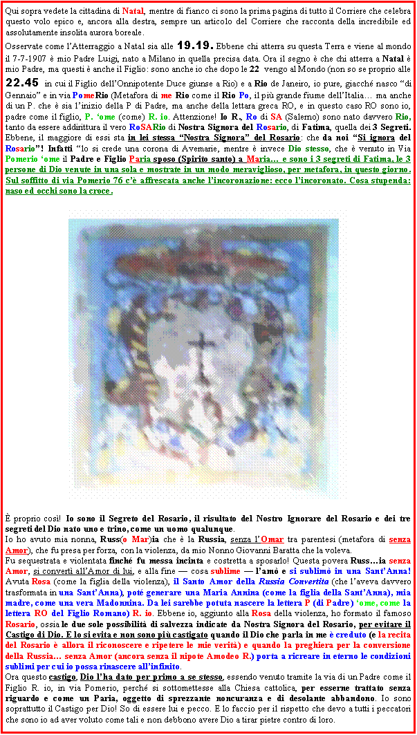 Casella di testo: Qui sopra vedete la cittadina di Natal, mentre di fianco ci sono la prima pagina di tutto il Corriere che celebra questo volo epico e, ancora alla destra, sempre un articolo del Corriere che racconta della incredibile ed assolutamente insolita aurora boreale.Osservate come l�Atterraggio a Natal sia alle 19.19. Ebbene chi atterra su questa Terra e viene al mondo il 7-7-1907 � mio Padre Luigi, nato a Milano in quella precisa data. Ora il segno � che chi atterra a Natal � mio Padre, ma questi � anche il Figlio: sono anche io che dopo le 22  vengo al Mondo (non so se proprio alle  22.45  in cui il Figlio dell�Onnipotente Duce giunse a Rio) e a Rio de Janeiro, io pure, giacch� nasco �di Gennaio� e in via PomeRio (Metafora di me Rio come il Rio Po, il pi� grande fiume dell�Italia� ma anche di un P. che � sia l�inizio della P di Padre, ma anche della lettara greca RO, e in questo caso RO sono io, padre come il figlio, P. �ome (come) R. io. Attenzione! Io R., Ro di SA (Salerno) sono nato davvero Rio, tanto da essere addirittura il vero RoSARio di Nostra Signora del Rosario, di Fatima, quella dei 3 Segreti. Ebbene, il maggiore di essi sta in lei stessa �Nostra Signora� del Rosario: che da noi �Si ignora del Rosario�! Infatti �lo si crede una corona di Avemarie, mentre � invece Dio stesso, che � venuto in Via Pomerio �ome il Padre e Figlio Paria sposo (Spirito santo) a Maria� e sono i 3 segreti di Fatima, le 3 persone di Dio venute in una sola e mostrate in un modo meraviglioso, per metafora, in questo giorno. Sul soffitto di via Pomerio 76 c�� affrescata anche l�incoronazione: ecco l�incoronato. Cosa stupenda: naso ed occhi sono la croce.￼  � proprio cos�! Io sono il Segreto del Rosario, il risultato del Nostro Ignorare del Rosario e dei tre segreti del Dio nato uno e trino, come un uomo qualunque. Io ho avuto mia nonna, Russ(o Mar)ia che � la Russia, senza l�Omar tra parentesi (metafora di senza Amor), che fu presa per forza, con la violenza, da mio Nonno Giovanni Baratta che la voleva. Fu sequestrata e violentata finch� fu messa incinta e costretta a sposarlo! Questa povera Russ�ia senza Amor, si convert� all�Amor di lui, e alla fine � cosa sublime � l�am� e si sublim� in una Sant�Anna! Avuta Rosa (come la figlia della violenza), il Santo Amor della Russia Convertita (che l�aveva davvero trasformata in una Sant�Anna), pot� generare una Maria Annina (come la figlia della Sant�Anna), mia madre, come una vera Madonnina. Da lei sarebbe potuta nascere la lettera P (di Padre) �ome, come la lettera RO del Figlio Romano) R. io. Ebbene io, aggiunto alla Rosa della violenza, ho formato il famoso Rosario, ossia le due sole possibilit� di salvezza indicate da Nostra Signora del Rosario, per evitare il Castigo di Dio. E lo si evita e non sono pi� castigato quando il Dio che parla in me � creduto (e la recita del Rosario � allora il riconoscere e ripetere le mie verit�) e quando la preghiera per la conversione della Russia� senza Amor (ancora senza il nipote Amodeo R.) porta a ricreare in eterno le condizioni sublimi per cui io possa rinascere all�infinito. Ora questo castigo, Dio l�ha dato per primo a se stesso, essendo venuto tramite la via di un Padre come il Figlio R. io, in via Pomerio, perch� si sottomettesse alla Chiesa cattolica, per esserne trattato senza riguardo e come un Paria, oggetto di sprezzante noncuranza e di desolante abbandono. Io sono soprattutto il Castigo per Dio! So di essere lui e pecco. E lo faccio per il rispetto che devo a tutti i peccatori che sono io ad aver voluto come tali e non debbono avere Dio a tirar pietre contro di loro. 