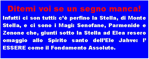 Casella di testo: Ditemi voi se un segno manca!Infatti ci son tutti: c�� perfino la Stella, di Monte Stella, e ci sono i Magi: Senofane, Parmenide e Zenone che, giunti sotto la Stella ad Elea resero omaggio allo Spirito santo dell�Ele Jahve: l� ESSERE come il Fondamento Assoluto.